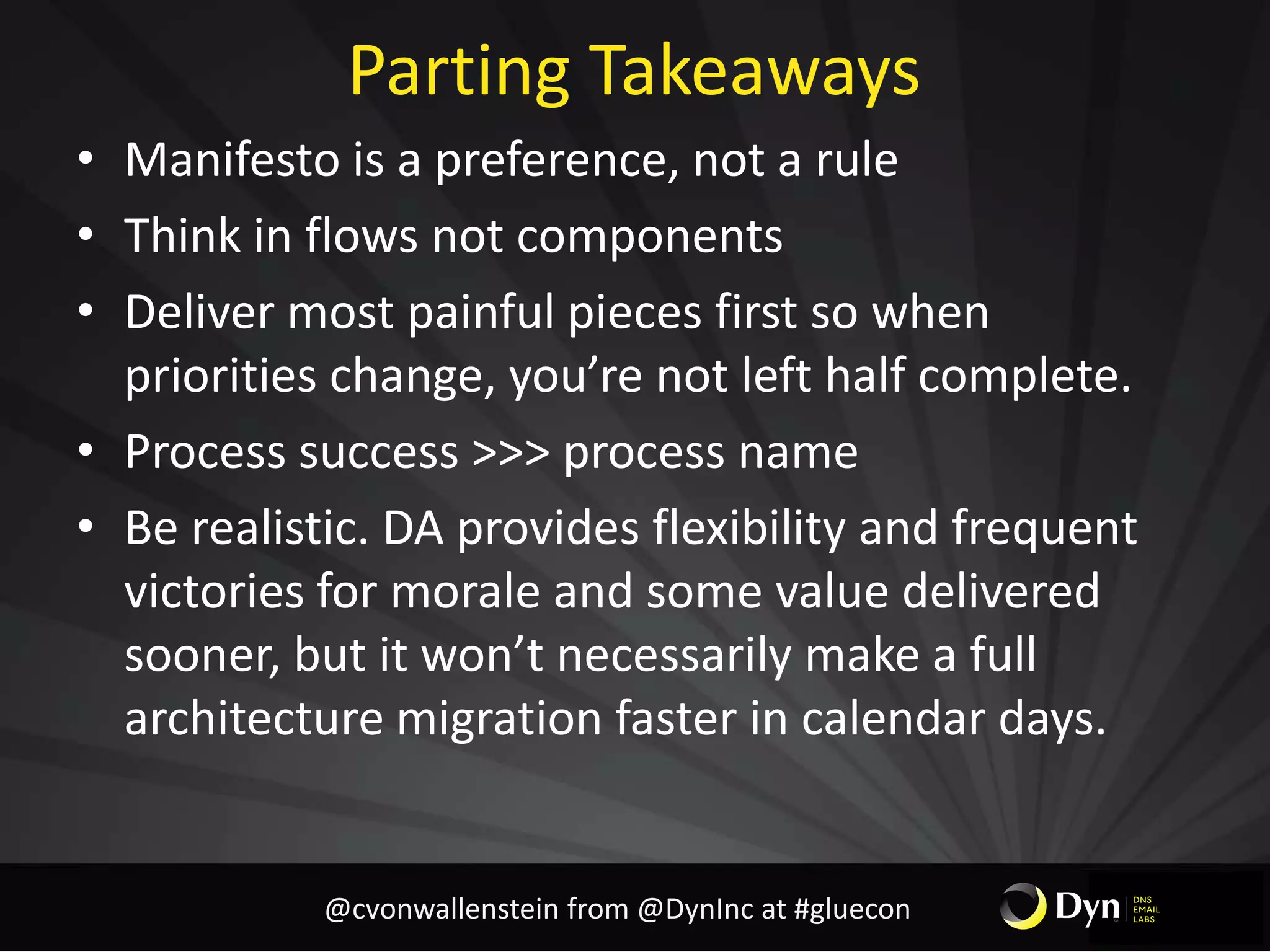 Parting Takeaways
• Manifesto is a preference, not a rule
• Think in flows not components
• Deliver most painful pieces first so when
priorities change, you’re not left half complete.
• Process success >>> process name
• Be realistic. DA provides flexibility and frequent
victories for morale and some value delivered
sooner, but it won’t necessarily make a full
architecture migration faster in calendar days.
@cvonwallenstein from @DynInc at #gluecon
 