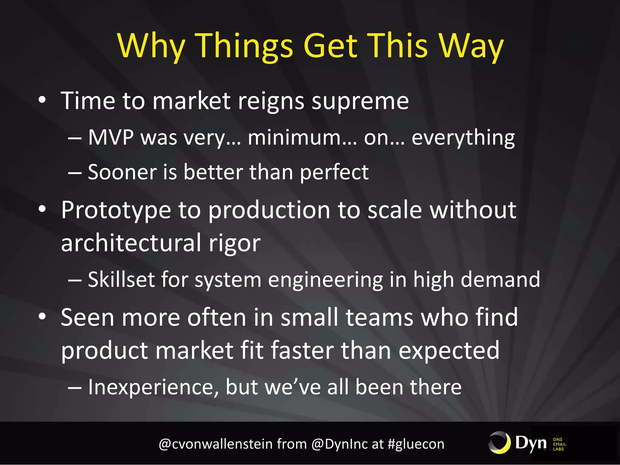 Why Things Get This Way
• Time to market reigns supreme
– MVP was very… minimum… on… everything
– Sooner is better than perfect
• Prototype to production to scale without
architectural rigor
– Skillset for system engineering in high demand
• Seen more often in small teams who find
product market fit faster than expected
– Inexperience, but we’ve all been there
@cvonwallenstein from @DynInc at #gluecon
 