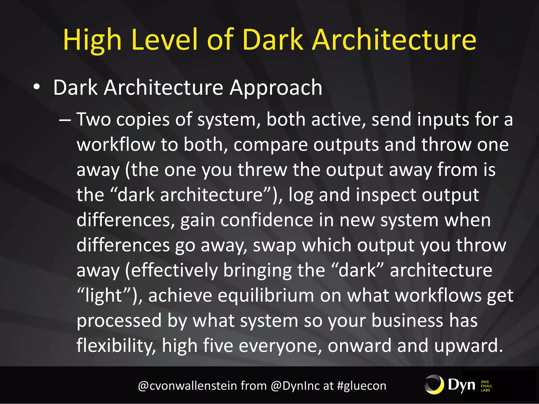 High Level of Dark Architecture
• Dark Architecture Approach
– Two copies of system, both active, send inputs for a
workflow to both, compare outputs and throw one
away (the one you threw the output away from is
the “dark architecture”), log and inspect output
differences, gain confidence in new system when
differences go away, swap which output you throw
away (effectively bringing the “dark” architecture
“light”), achieve equilibrium on what workflows get
processed by what system so your business has
flexibility, high five everyone, onward and upward.
@cvonwallenstein from @DynInc at #gluecon
 