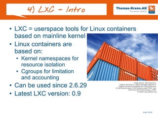 Slide 10/28
4) LXC - Intro
● LXC = userspace tools for Linux containers
based on mainline kernel
● Linux containers are
based on:
● Kernel namespaces for
resource isolation
● Cgroups for limitation
and accounting
● Can be used since 2.6.29
● Latest LXC version: 0.9
Image Source: http://www.linux-
magazin.de/var/linux_magazin/storage/images/linux-
magazin.de/heft-abo/ausgaben/2011/08/dualstack/po-
22148-fotolia-sculpies_123rf-container.png/617255-1-ger-
DE/PO-22148-Fotolia-Sculpies_123RF-
Container.png_lightbox.png
 