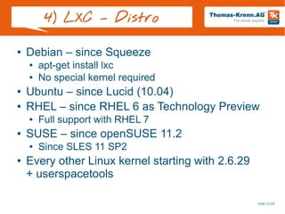 Slide 11/28
4) LXC – Distro
● Debian – since Squeeze
● apt-get install lxc
● No special kernel required
● Ubuntu – since Lucid (10.04)
● RHEL – since RHEL 6 as Technology Preview
● Full support with RHEL 7
● SUSE – since openSUSE 11.2
● Since SLES 11 SP2
● Every other Linux kernel starting with 2.6.29
+ userspacetools
 