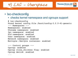 Slide 12/28
4) LXC – Userspace
● lxc-checkconfig
● checks kernel namespace and cgroups support
# lxc-checkconfig
Found kernel config file /boot/config-3.2.0-41-generic
--- Namespaces ---
Namespaces: enabled
Utsname namespace: enabled
Ipc namespace: enabled
Pid namespace: enabled
User namespace: enabled
Network namespace: enabled
Multiple /dev/pts instances: enabled
--- Control groups ---
Cgroup: enabled
Cgroup clone_children flag: enabled
Cgroup device: enabled
...
 