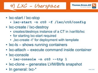 Slide 13/28
4) LXC – Userspace
● lxc-start / lxc-stop
● lxc-start -n ct0 -f /lxc/ct0/config
● lxc-create / lxc-destroy
● creates/destroys instance of a CT in /var/lib/lxc
● for starting lxc-start required
● „lxc-create -t“ for deployment with template
● lxc-ls – shows running containers
● lxc-attach – execute command inside container
● lxc-console
● lxc-console -n ct0 --tty 1
● lxc-clone – generates LVM/Btrfs snapshot
● In general: lxc-*
 