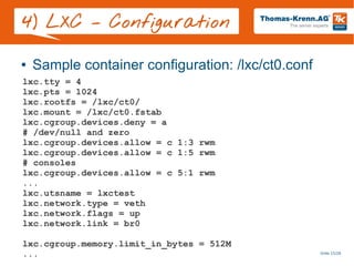 Slide 15/28
4) LXC – Configuration
● Sample container configuration: /lxc/ct0.conf
lxc.tty = 4
lxc.pts = 1024
lxc.rootfs = /lxc/ct0/
lxc.mount = /lxc/ct0.fstab
lxc.cgroup.devices.deny = a
# /dev/null and zero
lxc.cgroup.devices.allow = c 1:3 rwm
lxc.cgroup.devices.allow = c 1:5 rwm
# consoles
lxc.cgroup.devices.allow = c 5:1 rwm
...
lxc.utsname = lxctest
lxc.network.type = veth
lxc.network.flags = up
lxc.network.link = br0
lxc.cgroup.memory.limit_in_bytes = 512M
...
 