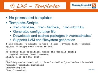 Slide 16/28
4) LXC – Templates
● No precreated templates
● Template-Scripts
● lxc-debian, lxc-fedora, lxc-ubuntu
● Generates configuration file
● Downloads and caches packages in /var/cache/lxc/
● Supports LVM and filesystem generation
# lxc-create -t ubuntu -n test -B lvm --lvname test --vgname
vg_lxc --fstype ext4 --fssize 1GB
...
No config file specified, using the default config
Logical volume "test" created
mke2fs 1.42 (29-Nov-2011)
...
Checking cache download in /var/cache/lxc/precise/rootfs-amd64
'ubuntu' template installed
Unmounting LVM
'test' created
 