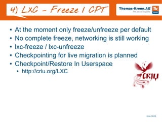 Slide 18/28
4) LXC – Freeze / CPT
● At the moment only freeze/unfreeze per default
● No complete freeze, networking is still working
● lxc-freeze / lxc-unfreeze
● Checkpointing for live migration is planned
● Checkpoint/Restore In Userspace
● http://criu.org/LXC
 