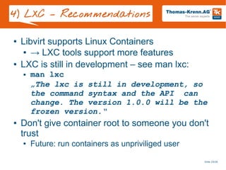 Slide 19/28
4) LXC – Recommendations
● Libvirt supports Linux Containers
● → LXC tools support more features
● LXC is still in development – see man lxc:
● man lxc
„The lxc is still in development, so
the command syntax and the API can
change. The version 1.0.0 will be the
frozen version.“
● Don't give container root to someone you don't
trust
● Future: run containers as unpriviliged user
 