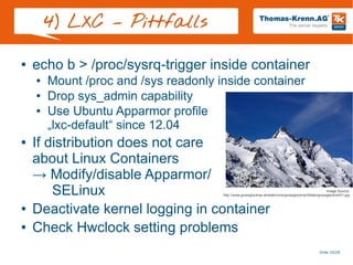 Slide 20/28
4) LXC – Pittfalls
● echo b > /proc/sysrq-trigger inside container
● Mount /proc and /sys readonly inside container
● Drop sys_admin capability
● Use Ubuntu Apparmor profile
„lxc-default“ since 12.04
● If distribution does not care
about Linux Containers
→ Modify/disable Apparmor/
SELinux
● Deactivate kernel logging in container
● Check Hwclock setting problems
Image Source:
http://www.grossglockner.at/static/cms/grossglockner/bilder/grossglockner01.jpg
 