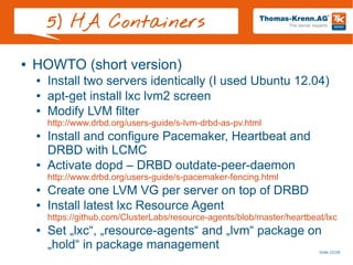 Slide 22/28
5) HA Containers
● HOWTO (short version)
● Install two servers identically (I used Ubuntu 12.04)
● apt-get install lxc lvm2 screen
● Modify LVM filter
http://www.drbd.org/users-guide/s-lvm-drbd-as-pv.html
● Install and configure Pacemaker, Heartbeat and
DRBD with LCMC
● Activate dopd – DRBD outdate-peer-daemon
http://www.drbd.org/users-guide/s-pacemaker-fencing.html
● Create one LVM VG per server on top of DRBD
● Install latest lxc Resource Agent
https://github.com/ClusterLabs/resource-agents/blob/master/heartbeat/lxc
● Set „lxc“, „resource-agents“ and „lvm“ package on
„hold“ in package management
 