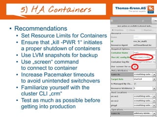 Slide 26/28
5) HA Containers
● Recommendations
● Set Resource Limits for Containers
● Ensure that „kill -PWR 1“ initiates
a proper shutdown of containers
● Use LVM snapshots for backup
● Use „screen“ command
to connect to container
● Increase Pacemaker timeouts
to avoid unintended switchovers
● Familiarize yourself with the
cluster CLI „crm“
● Test as much as possible before
getting into production
 