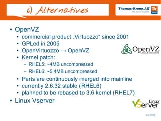 Slide 27/28
6) Alternatives
● OpenVZ
● commercial product „Virtuozzo“ since 2001
● GPLed in 2005
● OpenVirtuozzo → OpenVZ
● Kernel patch:
– RHEL5: ~4MB uncompressed
– RHEL6: ~5,4MB uncompressed
● Parts are continuously merged into mainline
● currently 2.6.32 stable (RHEL6)
● planned to be rebased to 3.6 kernel (RHEL7)
● Linux Vserver
 