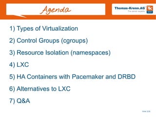 Slide 3/28
Agenda
1) Types of Virtualization
2) Control Groups (cgroups)
3) Resource Isolation (namespaces)
4) LXC
5) HA Containers with Pacemaker and DRBD
6) Alternatives to LXC
7) Q&A
 