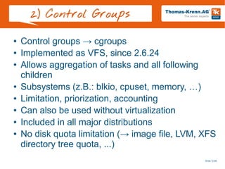 Slide 5/28
2) Control Groups
● Control groups → cgroups
● Implemented as VFS, since 2.6.24
● Allows aggregation of tasks and all following
children
● Subsystems (z.B.: blkio, cpuset, memory, …)
● Limitation, priorization, accounting
● Can also be used without virtualization
● Included in all major distributions
● No disk quota limitation (→ image file, LVM, XFS
directory tree quota, ...)
 