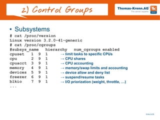 Slide 6/28
2) Control Groups
● Subsystems
# cat /proc/version
Linux version 3.2.0-41-generic
# cat /proc/cgroups
#subsys_name hierarchy num_cgroups enabled
cpuset 1 9 1
cpu 2 9 1
cpuacct 3 9 1
memory 4 9 1
devices 5 9 1
freezer 6 9 1
blkio 7 9 1
...
→ limit tasks to specific CPUs
→ CPU shares
→ CPU accounting
→ memory/swap limits and accounting
→ device allow and deny list
→ suspend/resume tasks
→ I/O priorization (weight, throttle, …)
 