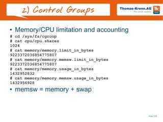 Slide 7/28
2) Control Groups
● Memory/CPU limitation and accounting
● memsw = memory + swap
# cd /sys/fs/cgroup
# cat cpu/cpu.shares
1024
# cat memory/memory.limit_in_bytes
9223372036854775807
# cat memory/memory.memsw.limit_in_bytes
9223372036854775807
# cat memory/memory.usage_in_bytes
1432952832
# cat memory/memory.memsw.usage_in_bytes
1432956928
 