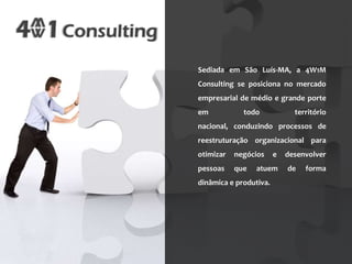 Sediada em São Luís-MA, a 4W1M
Consulting se posiciona no mercado
empresarial de médio e grande porte
em todo território
nacional, conduzindo processos de
reestruturação organizacional para
otimizar negócios e desenvolver
pessoas que atuem de forma
dinâmica e produtiva.
 
