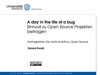 A day in the life of a bug
Sinnvoll zu Open Source Projekten
beitragen
Vortragsreihe Der erste Schritt zu Open Source
Roland Ewald
23. 5. 2013 c 2013 UNIVERSITÄT ROSTOCK | LEHRSTUHL FÜR MODELLIERUNG & SIMULATION (PROF. UHRMACHER) 1
 