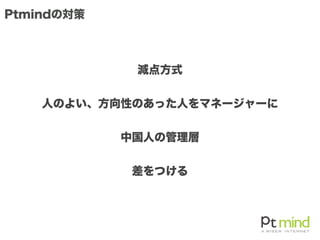 Ptmindの対策
減点方式
人のよい、方向性のあった人をマネージャーに
中国人の管理層
差をつける
 