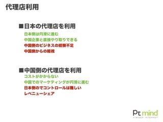 代理店利用
 ■日本の代理店を利用
 ■中国側の代理店を利用
日本側は円滑に進む
中国企業と直接やり取りできる
中国側のビジネスの経験不足
中国側からの軽視
コストがかからない
中国でのマーケティングが円滑に進む
日本側のでコントロールは難しい
レベニューシェア
 