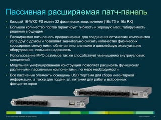 © 2012 Cisco and/or its affiliates. All rights reserved. Cisco Confidential 20
•  Каждый 16-WXC-FS имеет 32 физических подключения (16x TX и 16x RX)
•  Большое количество портов гарантирует гибкость и хорошую масштабируемость
решения в будущем
•  Расширяемая патч-панель предназначена для соединения оптических компонентов
узла друг с другом и позволяет значительно снизить количество физических
кроссировок между ними, облегчая инсталляцию и дальнейшую эксплуатацию
оборудования, повышая надежность
•  Использование MPO разъемов так же способствует уменьшению внутриузловых
соединений
•  Модульная унифицированная конструкция позволяет расширять функционал
различными пассивными компонентами, по мере необходимости
•  Все пассивные элементы оснащены USB портами для сбора инвентарной
информации, а также для подачи эл. питания для работы встроенных
фотодетекторов
 