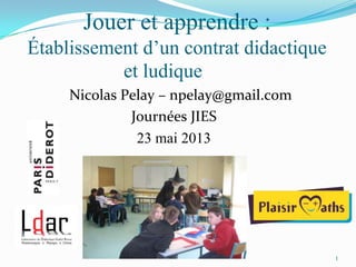 1
Jouer et apprendre :
Établissement d’un contrat didactique
et ludique
Nicolas Pelay – npelay@gmail.com
Journées JIES
23 mai 2013
 