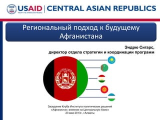 Региональный подход к будущему
Афганистана
Заседание Клуба Института политических решений
«Афганистан: влияние на Центральную Азию»
23 мая 2013г., г.Алматы
Эндрю Сигарс,
директор отдела стратегии и координации программ
 