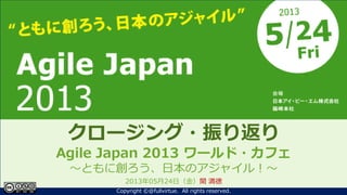 ともに創ろう、日本のアジャイル！
Agile Japan 2013
～クロージング～
クロージング・振り返り
Agile Japan 2013 ワールド・カフェ
～ともに創ろう、日本のアジャイル！～
2013年05月24日（金）関 満徳
1Copyright ©@fullvirtue. All rights reserved.
 