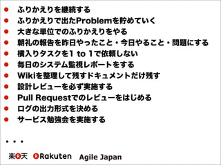  ふりかえりを継続する
 ふりかえりで出たProblemを貯めていく
 大きな単位でのふりかえりをやる
 朝礼の報告を昨日やったこと・今日やること・問題にする
 横入りタスクを1 to 1で依頼しない
 毎日のシステム監視レポートをする
 Wikiを整理して残すドキュメントだけ残す
 設計レビューを必ず実施する
 Pull Requestでのレビューをはじめる
 ログの出力形式を決める
 サービス勉強会を実施する
・・・
 