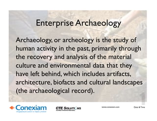 Enterprise Archaeology	

Archaeology, or archeology is the study of
human activity in the past, primarily through
the recovery and analysis of the material
culture and environmental data that they
have left behind, which includes artifacts,
architecture, biofacts and cultural landscapes
(the archaeological record).	

Date & Time	

www.conexiam.com	

 