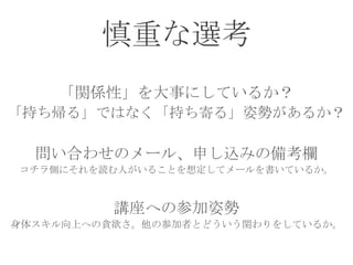 慎重な選考
「関係性」を大事にしているか？
「持ち帰る」ではなく「持ち寄る」姿勢があるか？
問い合わせのメール、申し込みの備考欄
コチラ側にそれを読む人がいることを想定してメールを書いているか。
講座への参加姿勢
身体スキル向上への貪欲さ。他の参加者とどういう関わりをしているか。
 