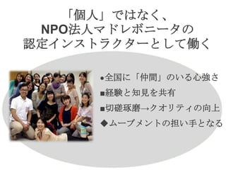 「個人」ではなく、
NPO法人マドレボニータの
認定インストラクターとして働く
●全国に「仲間」のいる心強さ
■経験と知見を共有
■切磋琢磨→クオリティの向上
◆ムーブメントの担い手となる
 