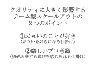 クオリティに大きく影響する
チーム型スケールアウトの
２つのポイント
①お互いのことが好き
（お互いを好きになる仕掛け）
②厳しいプロ意識
（切磋琢磨する喜びを感じられる仕掛け）
 