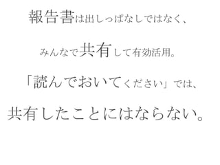 報告書は出しっぱなしではなく、
みんなで共有して有効活用。
「読んでおいてください」では、
共有したことにはならない。
 