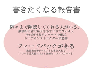 書きたくなる報告書
隅々まで熟読してくれる人がいる。
熟読担当者は毎月もちまわりで３〜４人
その担当者がアワードを選ぶ
シニアインストラクターが監修
フィードバックがある
熟読担当者がコメントを書き入れる
アワード受賞者にはより詳細なコメントカードも
・
 