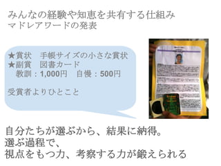 みんなの経験や知恵を共有する仕組み
マドレアワードの発表
★賞状 手帳サイズの小さな賞状
★副賞 図書カード
教訓：1,000円 自慢：500円
受賞者よりひとこと
自分たちが選ぶから、結果に納得。
選ぶ過程で、
視点をもつ力、考察する力が鍛えられる
 