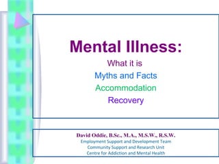 David Oddie, B.Sc., M.A., M.S.W., R.S.W.
Employment Support and Development Team
Community Support and Research Unit
Centre for Addiction and Mental Health
Mental Illness:
What it is
Myths and Facts
Accommodation
Recovery
 