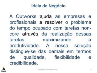 Ideia de Negócio
Copyright Fábrica de Startups 2
A Outworks ajuda as empresas e
profissionais a resolver o problema
do tempo ocupado com tarefas non-
core através da realização dessas
tarefas, maximizando a
produtividade. A nossa solução
distingue-se das demais em termos
de qualidade, flexibilidade e
credibilidade.
 