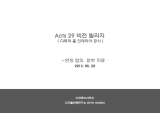 Acts 29 비전 빌리지
( 다목적 홀 인테리어 공사 )
-현장 협의 첨부 자료 –
2013. 05. 28
㈜건축사사무소
디지털건축연구소 WITH WORKS
 