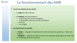 16
 Ce qui est analysé par les robots :
o Le code des sites Internet
o Le contenu des sites Internet :
• Le titre (pas plus de 65 caractères)
• La description (pas plus de 160 caractères)
• Les liens
• Les images
 Les algorithmes de Google :
o « Panda » : dégrade le classement les sites de mauvaise qualité ou « fermes de
contenu ».
o « Penguin » : pénalise les sites qui font une mauvaise usage (abus) de mots-clés
et d’échange de liens à outrance.
 