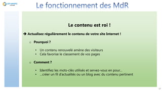 17
Le contenu est roi !
 Actualisez régulièrement le contenu de votre site Internet !
o Pourquoi ?
• Un contenu renouvelé amène des visiteurs
• Cela favorise le classement de vos pages
o Comment ?
• Identifiez les mots-clés utilisés et servez-vous en pour…
• …créer un fil d’actualités ou un blog avec du contenu pertinent
 