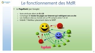  Le PageRank (par Google)
o Note attribuée allant de 0 à 10
o Comptage de toutes les pages sur Internet qui redirigent vers ce site
o Les meilleurs sites au monde ont un PR compris entre 7 et 10
o Intérêt ? Meilleur placement dans la SERP
18
 