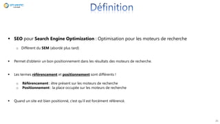 21
 SEO pour Search Engine Optimization : Optimisation pour les moteurs de recherche
o Différent du SEM (abordé plus tard)
 Permet d’obtenir un bon positionnement dans les résultats des moteurs de recherche.
 Les termes référencement et positionnement sont différents !
o Référencement : être présent sur les moteurs de recherche
o Positionnement : la place occupée sur les moteurs de recherche
 Quand un site est bien positionné, c’est qu’il est forcément référencé.
 