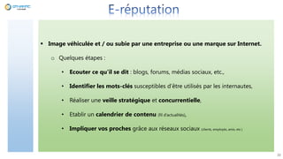 22
 Image véhiculée et / ou subie par une entreprise ou une marque sur Internet.
o Quelques étapes :
• Ecouter ce qu’il se dit : blogs, forums, médias sociaux, etc.,
• Identifier les mots-clés susceptibles d’être utilisés par les internautes,
• Réaliser une veille stratégique et concurrentielle,
• Etablir un calendrier de contenu (fil d’actualités),
• Impliquer vos proches grâce aux réseaux sociaux (clients, employés, amis, etc.)
 