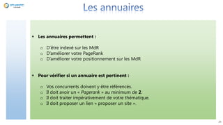  Les annuaires permettent :
o D’être indexé sur les MdR
o D’améliorer votre PageRank
o D’améliorer votre positionnement sur les MdR
 Pour vérifier si un annuaire est pertinent :
o Vos concurrents doivent y être référencés.
o Il doit avoir un « Pagerank » au minimum de 2.
o Il doit traiter impérativement de votre thématique.
o Il doit proposer un lien « proposer un site ».
26
 