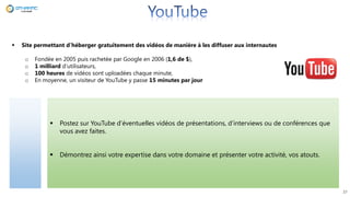  Postez sur YouTube d’éventuelles vidéos de présentations, d’interviews ou de conférences que
vous avez faites.
 Démontrez ainsi votre expertise dans votre domaine et présenter votre activité, vos atouts.
27
 Site permettant d’héberger gratuitement des vidéos de manière à les diffuser aux internautes
o Fondée en 2005 puis rachetée par Google en 2006 (1,6 de $),
o 1 milliard d’utilisateurs,
o 100 heures de vidéos sont uploadées chaque minute,
o En moyenne, un visiteur de YouTube y passe 15 minutes par jour
 