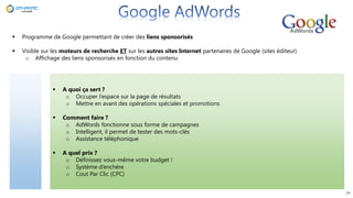 34
 Programme de Google permettant de créer des liens sponsorisés
 Visible sur les moteurs de recherche ET sur les autres sites Internet partenaires de Google (sites éditeur)
o Affichage des liens sponsorisés en fonction du contenu
 A quoi ça sert ?
o Occuper l’espace sur la page de résultats
o Mettre en avant des opérations spéciales et promotions
 Comment faire ?
o AdWords fonctionne sous forme de campagnes
o Intelligent, il permet de tester des mots-clés
o Assistance téléphonique
 A quel prix ?
o Définissez vous-même votre budget !
o Système d’enchère
o Cout Par Clic (CPC)
 