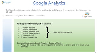  Outil de web analytique permettant d’obtenir des centaines de statistiques sur le comportement des visiteurs sur votre
site web.
 Informations complètes, claires et facile à comprendre
 Quels types d’information peut-on visualiser ?
o Le nombre de visites
o Le nombre de visiteurs
o Le nombre de pages vues
o Le nombre de pages/visite
o Le taux de rebond
o Et bien d’autres encore…
 Il est possible de coupler Google Analytics à Google AdWords :
o Analyse des pages de votre site sur lesquelles les personnes se rendent après avoir cliqué sur vos
annonces
35
} Selon une période définie
 