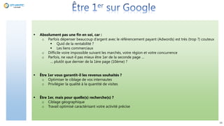 38
 Absolument pas une fin en soi, car :
o Parfois dépenser beaucoup d’argent avec le référencement payant (Adwords) est très (trop ?) couteux
 Quid de la rentabilité ?
 Les liens commerciaux
o Difficile voire impossible suivant les marchés, votre région et votre concurrence
o Parfois, ne vaut-il pas mieux être 1er de la seconde page …
… plutôt que dernier de la 1ère page (10ème) ?
 Être 1er vous garantit-il les revenus souhaités ?
o Optimiser le ciblage de vos internautes
o Privilégier la qualité à la quantité de visites
 Être 1er, mais pour quelle(s) recherche(s) ?
o Ciblage géographique
o Travail optimisé caractérisant votre activité précise
 