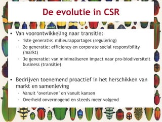 De evolutie in CSR
• Van voorontwikkeling naar transitie:
– 1ste generatie: milieurapportages (regulering)
– 2e generatie: efficiency en corporate social responsibility
(markt)
– 3e generatie: van minimaliseren impact naar pro-biodiversiteit
business (transitie)
• Bedrijven toenemend proactief in het herschikken van
markt en samenleving
– Vanuit ‘overleven’ en vanuit kansen
– Overheid onvermogend en steeds meer volgend
 