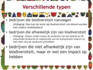 Verschillende typen
• bedrijven die biodiversiteit toevoegen
– Uitdaging: Hoe kan de winst op biodiversiteit verrekend worden
met andere stakeholders?
• bedrijven die afhankelijk zijn van biodiversiteit
– Uitdaging: Balans vinden tussen de productie van het bedrijf en de
natuurlijke productie en regeneratie van de ecosystemen waaruit zij
(een deel van) de productie onttrekken
• bedrijven die niet afhankelijk zijn van
biodiversiteit, maar er wel een impact op
hebben
Dutch Research Institute For Transitions
 